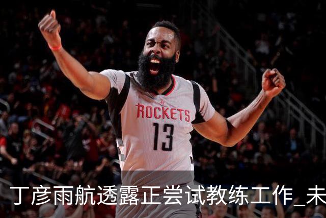 丁彦雨航透露正尝试教练工作 未来或投身青少年篮球事业